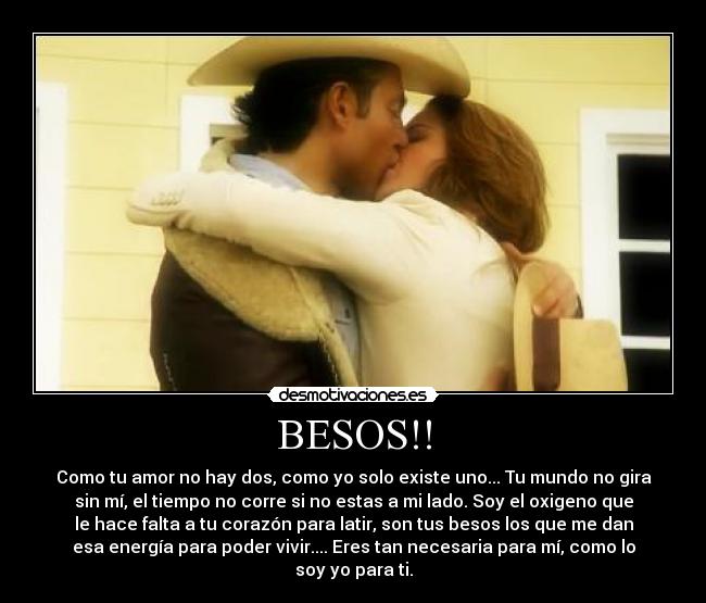 BESOS!! - Como tu amor no hay dos, como yo solo existe uno... Tu mundo no gira
sin mí, el tiempo no corre si no estas a mi lado. Soy el oxigeno que
le hace falta a tu corazón para latir, son tus besos los que me dan
esa energía para poder vivir.... Eres tan necesaria para mí, como lo
soy yo para ti.