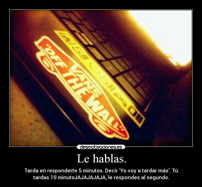 Le hablas. - Tarda en responderte 5 minutos. Decir Yo voy a tardar más. Tú
tardas 10 minutoJAJAJAJAJA, le respondes al segundo.