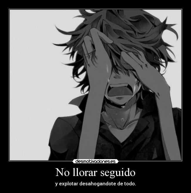 No llorar seguido - y explotar desahogandote de todo.
