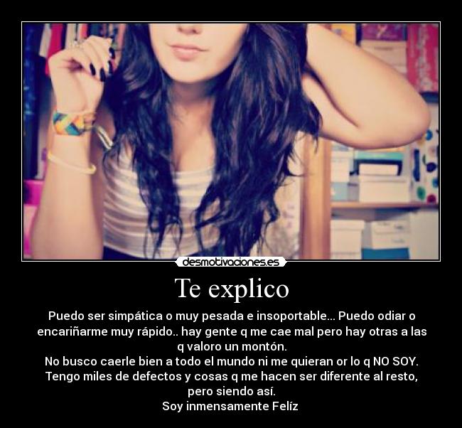 Te explico - Puedo ser simpática o muy pesada e insoportable... Puedo odiar o
encariñarme muy rápido.. hay gente q me cae mal pero hay otras a las
q valoro un montón.
No busco caerle bien a todo el mundo ni me quieran or lo q NO SOY.
Tengo miles de defectos y cosas q me hacen ser diferente al resto,
pero siendo así.
Soy inmensamente Felíz
