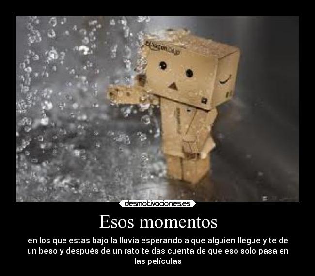 Esos momentos - en los que estas bajo la lluvia esperando a que alguien llegue y te de
un beso y después de un rato te das cuenta de que eso solo pasa en
las películas