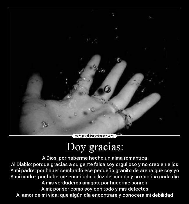 Doy gracias: - A Dios: por haberme hecho un alma romantica
Al Diablo: porque gracias a su gente falsa soy orgulloso y no creo en ellos
A mi padre: por haber sembrado ese pequeño granito de arena que soy yo
A mi madre: por haberme enseñado la luz del mundo y su sonrisa cada día
A mis verdaderos amigos: por hacerme sonreir
A mi: por ser como soy con todo y mis defectos
Al amor de mi vida: que algún día encontrare y conocera mi debilidad