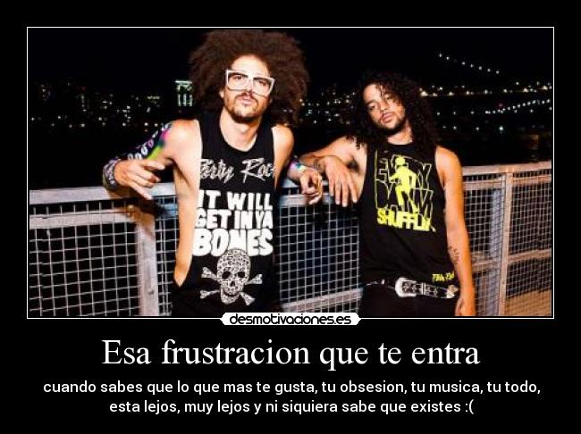 Esa frustracion que te entra - cuando sabes que lo que mas te gusta, tu obsesion, tu musica, tu todo,
esta lejos, muy lejos y ni siquiera sabe que existes :(