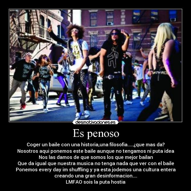 Es penoso - Coger un baile con una historia,una filosofia.....¿que mas da?
Nosotros aqui ponemos este baile aunque no tengamos ni puta idea
Nos las damos de que somos los que mejor bailan
Que da igual que nuestra musica no tenga nada que ver con el baile
Ponemos every day im shuffling y ya esta jodemos una cultura entera
creando una gran desinformacion....
LMFAO sois la puta hostia