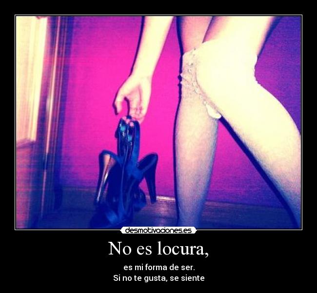 No es locura, - es mi forma de ser.
Si no te gusta, se siente