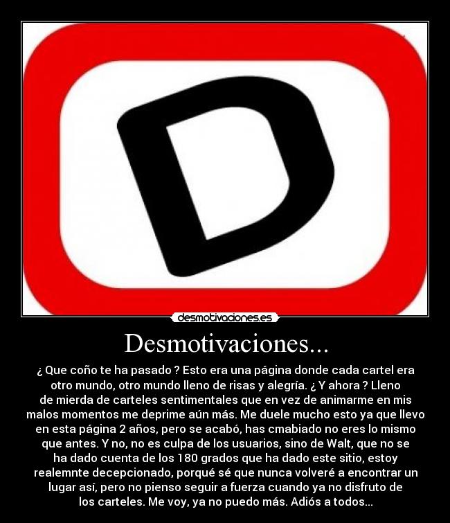 Desmotivaciones... - ¿ Que coño te ha pasado ? Esto era una página donde cada cartel era
otro mundo, otro mundo lleno de risas y alegría. ¿ Y ahora ? Lleno
de mierda de carteles sentimentales que en vez de animarme en mis
malos momentos me deprime aún más. Me duele mucho esto ya que llevo
en esta página 2 años, pero se acabó, has cmabiado no eres lo mismo
que antes. Y no, no es culpa de los usuarios, sino de Walt, que no se
ha dado cuenta de los 180 grados que ha dado este sitio, estoy
realemnte decepcionado, porqué sé que nunca volveré a encontrar un
lugar así, pero no pienso seguir a fuerza cuando ya no disfruto de
los carteles. Me voy, ya no puedo más. Adiós a todos...