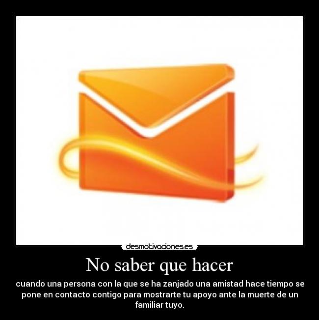 No saber que hacer - cuando una persona con la que se ha zanjado una amistad hace tiempo se
pone en contacto contigo para mostrarte tu apoyo ante la muerte de un
familiar tuyo.
