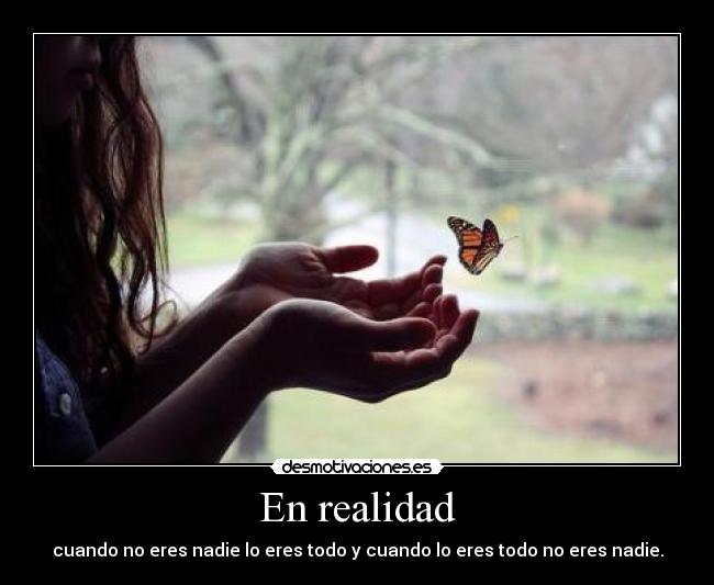 En realidad - cuando no eres nadie lo eres todo y cuando lo eres todo no eres nadie.