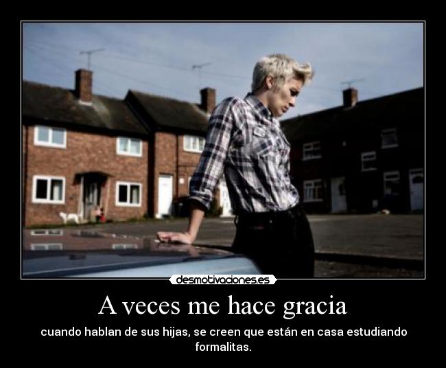 A veces me hace gracia - cuando hablan de sus hijas, se creen que están en casa estudiando formalitas.