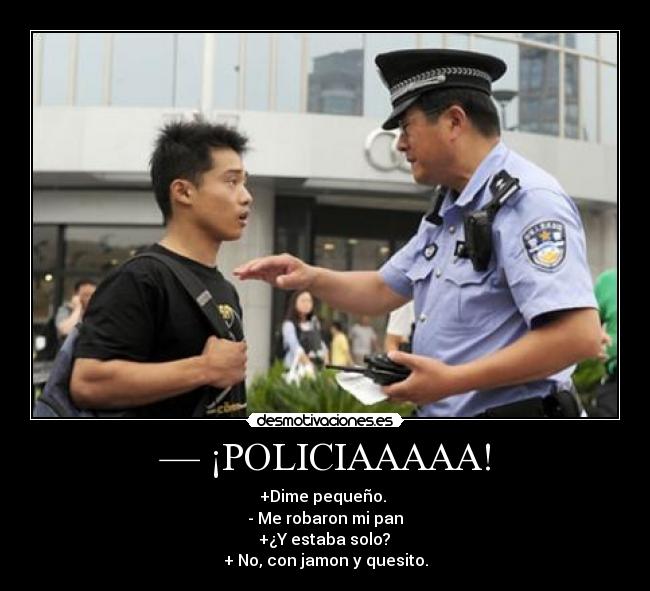— ¡POLICIAAAAA! - +Dime pequeño.
- Me robaron mi pan
+¿Y estaba solo?
+ No, con jamon y quesito.