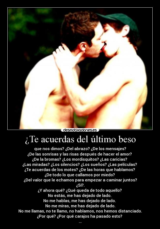 ¿Te acuerdas del último beso - que nos dimos? ¿Del abrazo? ¿De los mensajes?
¿De las sonrisas y las risas después de hacer el amor? 
¿De la bromas? ¿Los mordisquitos? ¿Las caricias? 
¿Las miradas? ¿Los silencios? ¿Los sueños? ¿Las películas? 
¿Te acuerdas de los motes? ¿De las horas que hablamos? 
¿De todo lo que callamos por miedo? 
¿Del valor que le echamos para empezar a caminar juntos?
¿Sí?.
¿Y ahora qué? ¿Qué queda de todo aquello? 
No estás, me has dejado de lado. 
No me hablas, me has dejado de lado. 
No me miras, me has dejado de lado.
No me llamas, no te llamo, no hablamos, nos hemos distanciado.
¿Por qué? ¿Por qué carajos ha pasado esto? 
...