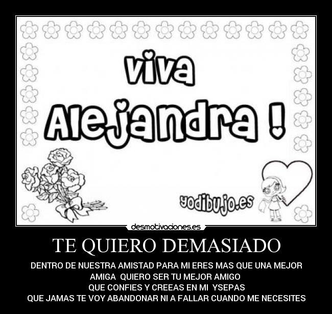 TE QUIERO DEMASIADO - DENTRO DE NUESTRA AMISTAD PARA MI ERES MAS QUE UNA MEJOR
AMIGA QUIERO SER TU MEJOR AMIGO
QUE CONFIES Y CREEAS EN MI YSEPAS
QUE JAMAS TE VOY ABANDONAR NI A FALLAR CUANDO ME NECESITES