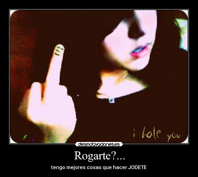 Rogarte?... - tengo mejores cosas que hacer JODETE
