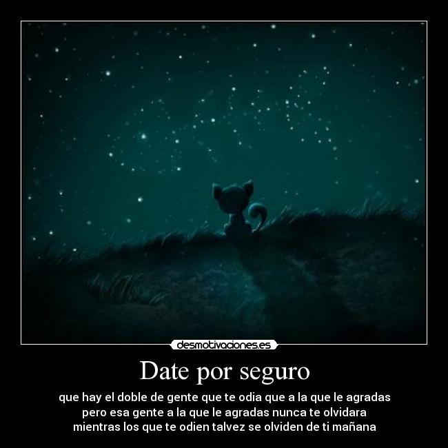Date por seguro - que hay el doble de gente que te odia que a la que le agradas
pero esa gente a la que le agradas nunca te olvidara
mientras los que te odien talvez se olviden de ti mañana