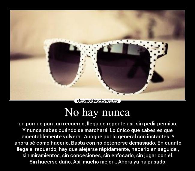 No hay nunca - un porqué para un recuerdo; llega de repente así, sin pedir permiso.
Y nunca sabes cuándo se marchará. Lo único que sabes es que
lamentablemente volverá . Aunque por lo general son instantes. Y
ahora sé como hacerlo. Basta con no detenerse demasiado. En cuanto
llega el recuerdo, hay que alejarse rápidamente, hacerlo en seguida ,
sin miramientos, sin concesiones, sin enfocarlo, sin jugar con él.
Sin hacerse daño. Así, mucho mejor... Ahora ya ha pasado.