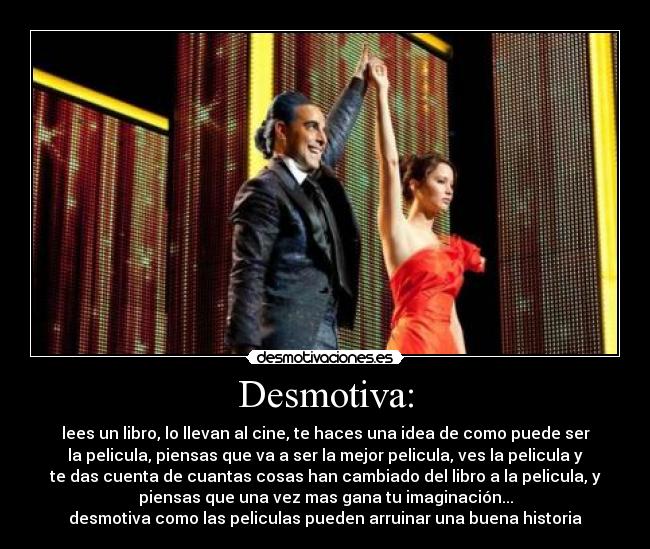 Desmotiva: - lees un libro, lo llevan al cine, te haces una idea de como puede ser
la pelicula, piensas que va a ser la mejor pelicula, ves la pelicula y
te das cuenta de cuantas cosas han cambiado del libro a la pelicula, y
piensas que una vez mas gana tu imaginación...
desmotiva como las peliculas pueden arruinar una buena historia