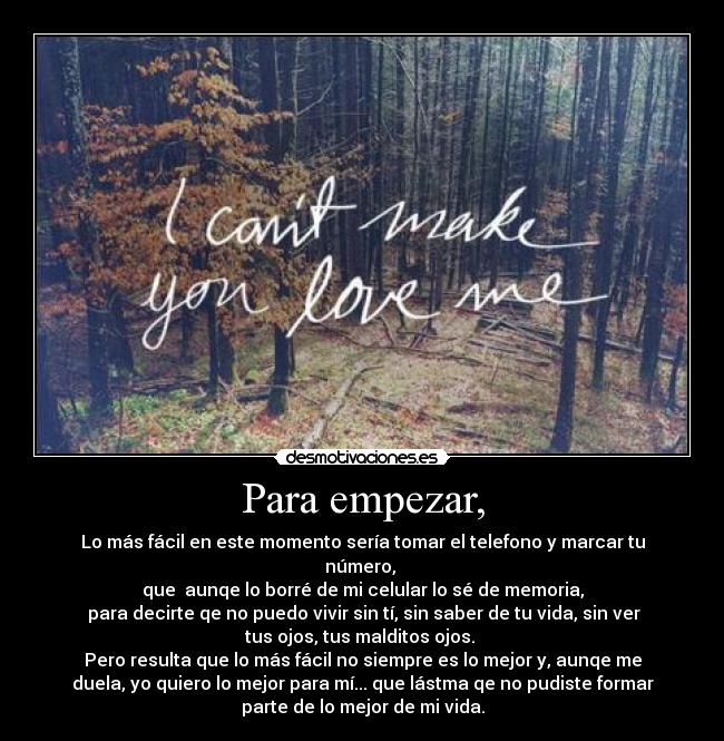 Para empezar, - Lo más fácil en este momento sería tomar el telefono y marcar tu
número,
que aunqe lo borré de mi celular lo sé de memoria,
para decirte qe no puedo vivir sin tí, sin saber de tu vida, sin ver
tus ojos, tus malditos ojos.
Pero resulta que lo más fácil no siempre es lo mejor y, aunqe me
duela, yo quiero lo mejor para mí... que lástma qe no pudiste formar
parte de lo mejor de mi vida.