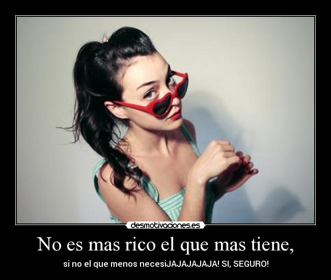 No es mas rico el que mas tiene, - si no el que menos necesiJAJAJAJAJA! SI, SEGURO!