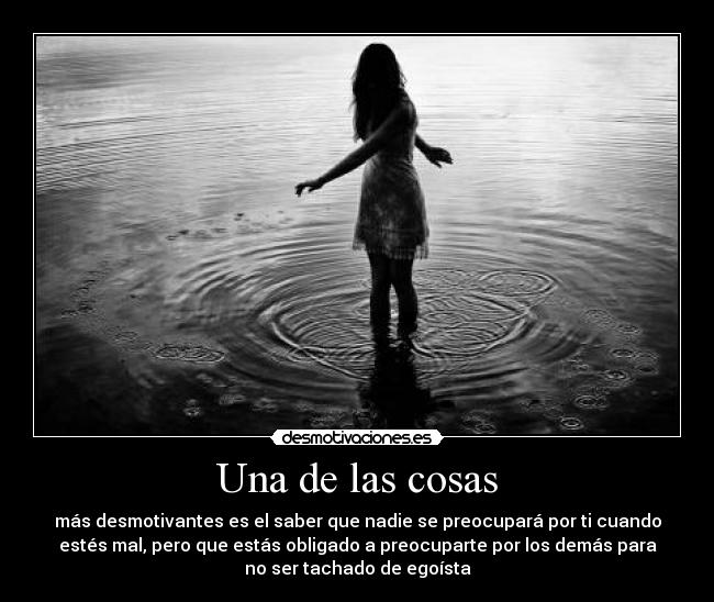 Una de las cosas - más desmotivantes es el saber que nadie se preocupará por ti cuando
estés mal, pero que estás obligado a preocuparte por los demás para
no ser tachado de egoísta