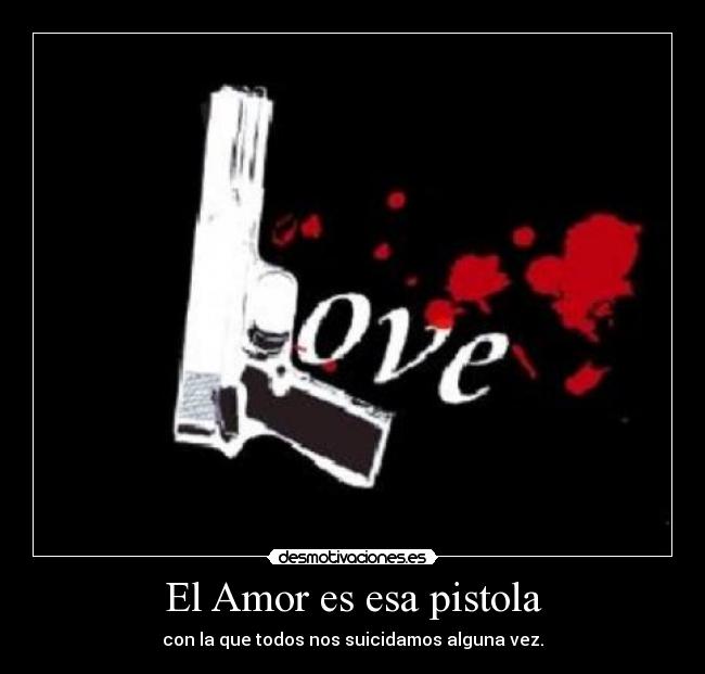 El Amor es esa pistola - con la que todos nos suicidamos alguna vez.