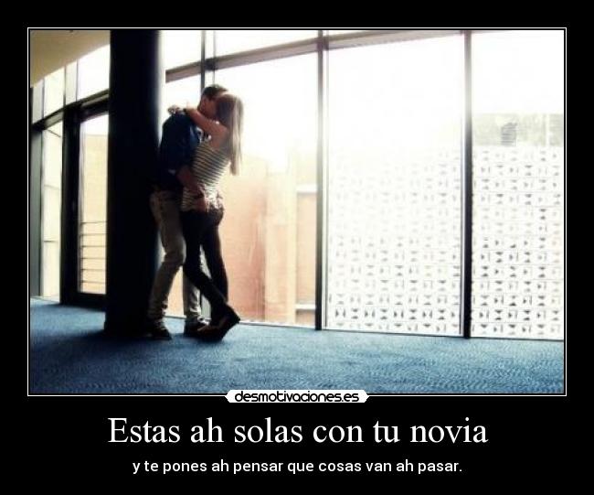 Estas ah solas con tu novia - y te pones ah pensar que cosas van ah pasar.