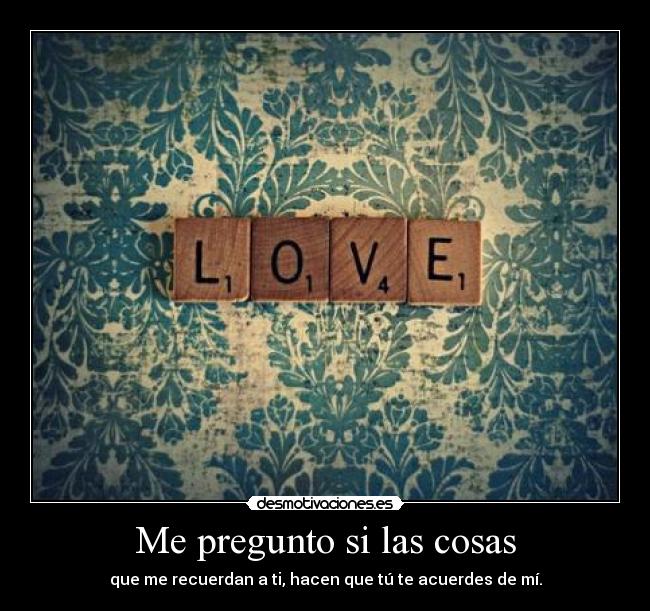 Me pregunto si las cosas - que me recuerdan a ti, hacen que tú te acuerdes de mí.