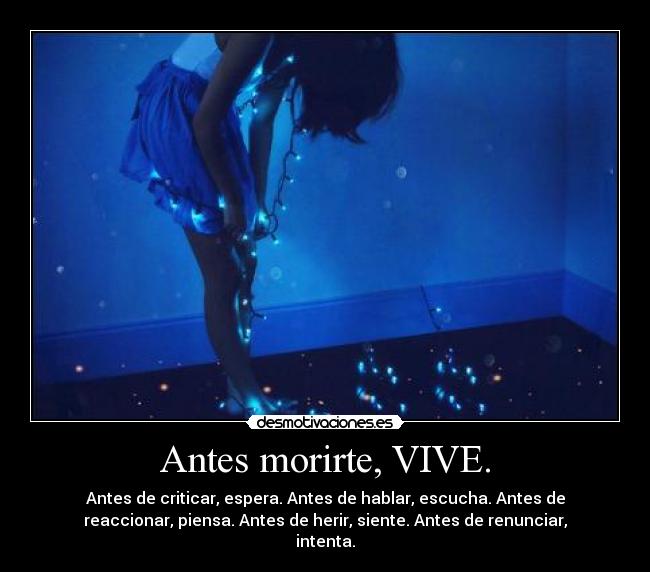 Antes morirte, VIVE. - Antes de criticar, espera. Antes de hablar, escucha. Antes de
reaccionar, piensa. Antes de herir, siente. Antes de renunciar,
intenta.