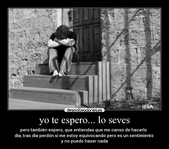 yo te espero... lo seves - pero también espero, que entiendas que me canso de hacerlo
día, tras día perdón si me estoy equivocando pero es un sentimiento
y no puedo haser nada
