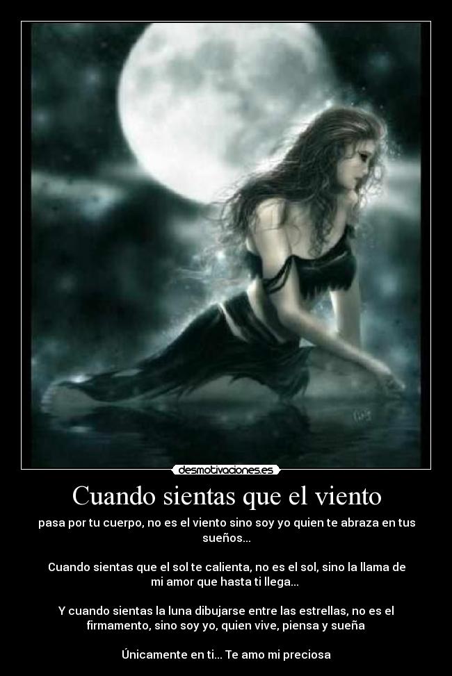 Cuando sientas que el viento - pasa por tu cuerpo, no es el viento sino soy yo quien te abraza en tus
sueños...
Cuando sientas que el sol te calienta, no es el sol, sino la llama de
mi amor que hasta ti llega...
Y cuando sientas la luna dibujarse entre las estrellas, no es el
firmamento, sino soy yo, quien vive, piensa y sueña
Únicamente en ti... Te amo mi preciosa