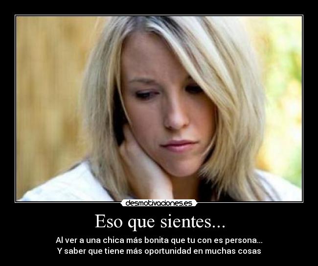 Eso que sientes... - Al ver a una chica más bonita que tu con es persona...
Y saber que tiene más oportunidad en muchas cosas