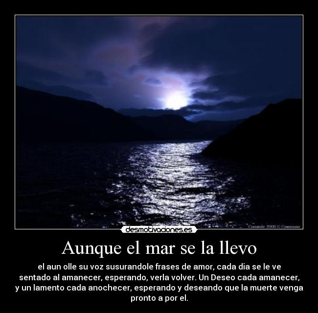 Aunque el mar se la llevo - el aun olle su voz susurandole frases de amor, cada dia se le ve
sentado al amanecer, esperando, verla volver. Un Deseo cada amanecer,
y un lamento cada anochecer, esperando y deseando que la muerte venga
pronto a por el.