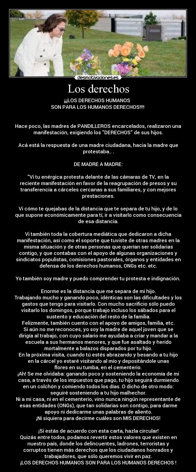 Los derechos - ¡¡¡LOS DERECHOS HUMANOS
SON PARA LOS HUMANOS DERECHOS!!!!
Hace poco, las madres de PANDILLEROS encarcelados, realizaron una
manifestación, exigiendo los DERECHOS de sus hijos.
Acá está la respuesta de una madre ciudadana, hacia la madre que
protestaba.. .
DE MADRE A MADRE:
Vi tu enérgica protesta delante de las cámaras de TV, en la
reciente manifestación en favor de la reagrupación de presos y su
transferencia a cárceles cercanas a sus familiares, y con mejores
prestaciones.
Vi cómo te quejabas de la distancia que te separa de tu hijo, y de lo
que supone económicamente para tí, ir a visitarlo como consecuencia
de esa distancia.
Vi también toda la cobertura mediática que dedicaron a dicha
manifestación, así como el soporte que tuviste de otras madres en la
misma situación y de otras personas que querían ser solidarias
contigo, y que contabas con el apoyo de algunas organizaciones y
sindicatos populistas, comisiones pastorales, órganos y entidades en
defensa de los derechos humanos, ONGs etc. etc.
Yo también soy madre y puedo comprender tu protesta e indignación.
Enorme es la distancia que me separa de mi hijo.
Trabajando mucho y ganando poco, idénticas son las dificultades y los
gastos que tengo para visitarlo. Con mucho sacrificio sólo puedo
visitarlo los domingos, porque trabajo incluso los sábados para el
sustento y educación del resto de la familia.
Felizmente, también cuento con el apoyo de amigos, familia, etc.
Si aún no me reconoces, yo soy la madre de aquel joven que se
dirigía al trabajo, con cuyo salario me ayudaba a criar y mandar a la
escuela a sus hermanos menores, y que fue asaltado y herido
mortalmente a balazos disparados por tu hijo.
En la próxima visita, cuando tú estés abrazando y besando a tu hijo
en la cárcel yo estaré visitando al mío y depositándole unas
flores en su tumba, en el cementerio.
¡Ah! Se me olvidaba: ganando poco y sosteniendo la economía de mi
casa, a través de los impuestos que pago, tu hijo seguirá durmiendo
en un colchón y comiendo todos los días. O dicho de otro modo:
seguiré sosteniendo a tu hijo malhechor.
Ni a mi casa, ni en el cementerio, vino nunca ningún representante de
esas entidades (ONGs), que tan solidarias son contigo, para darme
apoyo ni dedicarme unas palabras de aliento.
¡Ni siquiera para decirme cuáles son MIS DERECHOS!
¡Si estás de acuerdo con esta carta, hazla circular!
Quizás entre todos, podamos revertir estos valores que existen en
nuestro país, donde los delincuentes, ladrones, terroristas y
corruptos tienen más derechos que los ciudadanos honrados y
trabajadores, que sólo queremos vivir en paz.
¡LOS DERECHOS HUMANOS SON PARA LOS HUMANOS DERECHOS !