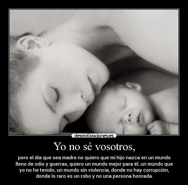 Yo no sé vosotros, - pero el día que sea madre no quiero que mi hijo nazca en un mundo
lleno de odio y guerras, quiero un mundo mejor para él, un mundo que
yo no he tenido, un mundo sin violencia, donde no hay corrupción,
donde lo raro es un robo y no una persona honrada.