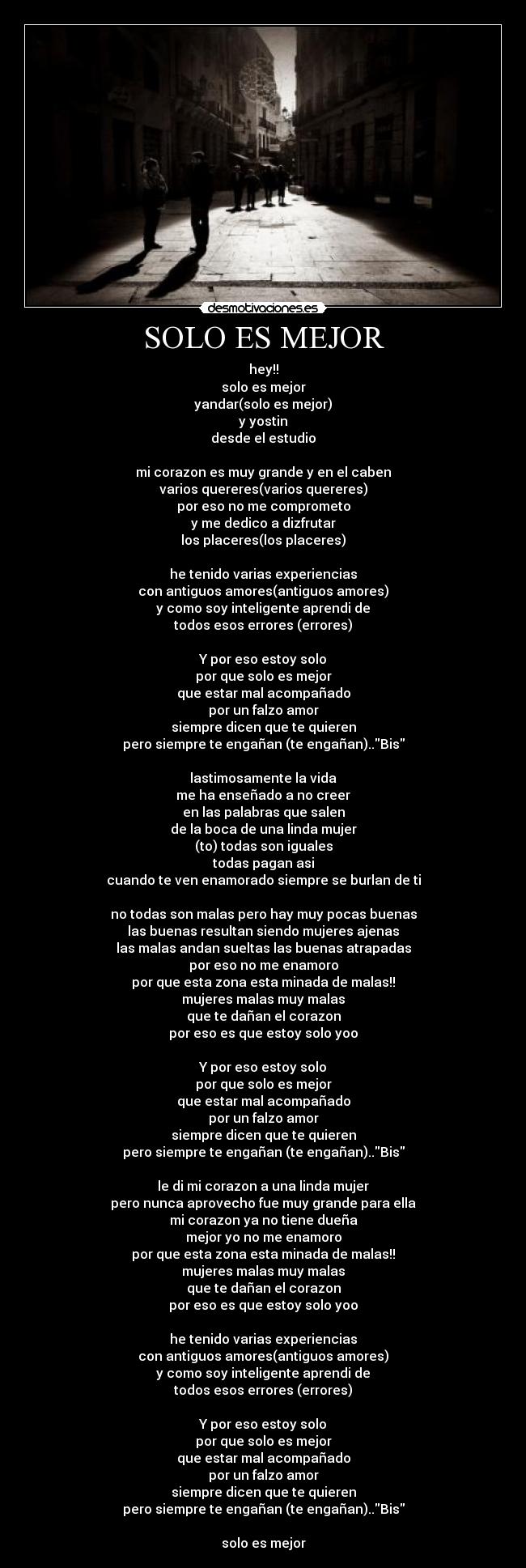 SOLO ES MEJOR - hey!!
solo es mejor
yandar(solo es mejor)
y yostin
desde el estudio

mi corazon es muy grande y en el caben
varios quereres(varios quereres)
por eso no me comprometo
y me dedico a dizfrutar
los placeres(los placeres)

he tenido varias experiencias
con antiguos amores(antiguos amores)
y como soy inteligente aprendi de
todos esos errores (errores)

Y por eso estoy solo
por que solo es mejor
que estar mal acompañado
por un falzo amor
siempre dicen que te quieren
pero siempre te engañan (te engañan)..Bis

lastimosamente la vida
me ha enseñado a no creer
en las palabras que salen
de la boca de una linda mujer
(to) todas son iguales
todas pagan asi
cuando te ven enamorado siempre se burlan de ti

no todas son malas pero hay muy pocas buenas
las buenas resultan siendo mujeres ajenas
las malas andan sueltas las buenas atrapadas
por eso no me enamoro
por que esta zona esta minada de malas!!
mujeres malas muy malas
que te dañan el corazon
por eso es que estoy solo yoo

Y por eso estoy solo
por que solo es mejor
que estar mal acompañado
por un falzo amor
siempre dicen que te quieren
pero siempre te engañan (te engañan)..Bis

le di mi corazon a una linda mujer
pero nunca aprovecho fue muy grande para ella
mi corazon ya no tiene dueña
mejor yo no me enamoro
por que esta zona esta minada de malas!!
mujeres malas muy malas
que te dañan el corazon
por eso es que estoy solo yoo

he tenido varias experiencias
con antiguos amores(antiguos amores)
y como soy inteligente aprendi de
todos esos errores (errores)

Y por eso estoy solo
por que solo es mejor
que estar mal acompañado
por un falzo amor
siempre dicen que te quieren
pero siempre te engañan (te engañan)..Bis

solo es mejor