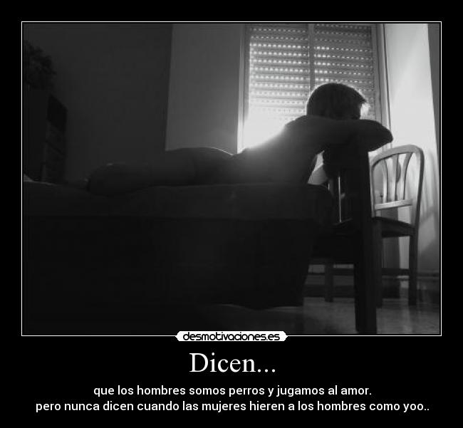 Dicen... - que los hombres somos perros y jugamos al amor.
pero nunca dicen cuando las mujeres hieren a los hombres como yoo..