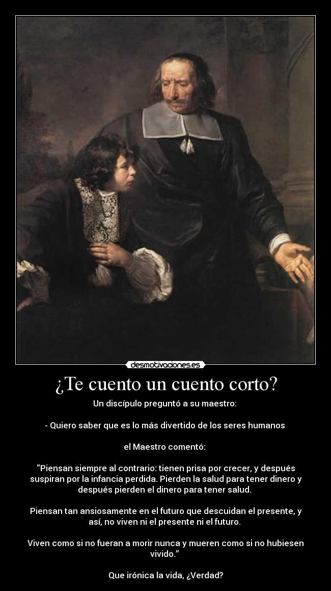 ¿Te cuento un cuento corto? - Un discípulo preguntó a su maestro: 

- Quiero saber que es lo más divertido de los seres humanos 

el Maestro comentó: 

Piensan siempre al contrario: tienen prisa por crecer, y después
suspiran por la infancia perdida. Pierden la salud para tener dinero y
después pierden el dinero para tener salud. 

Piensan tan ansiosamente en el futuro que descuidan el presente, y
así, no viven ni el presente ni el futuro. 

Viven como si no fueran a morir nunca y mueren como si no hubiesen
vivido.” 

Que irónica la vida, ¿Verdad?