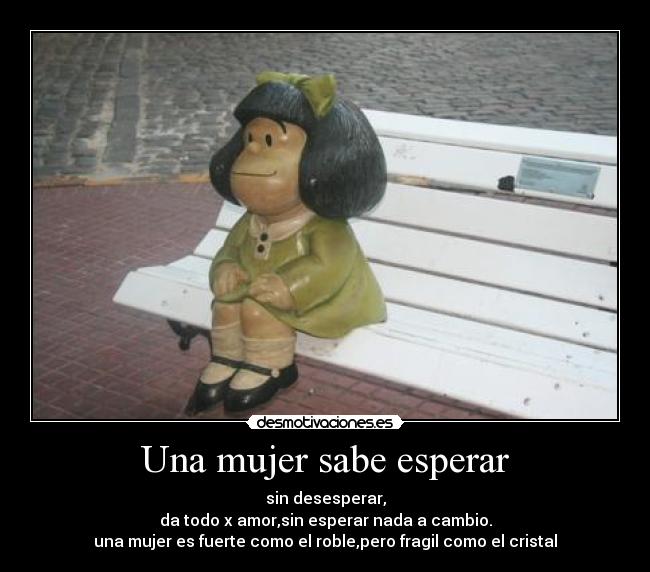 Una mujer sabe esperar - sin desesperar,
da todo x amor,sin esperar nada a cambio.
una mujer es fuerte como el roble,pero fragil como el cristal