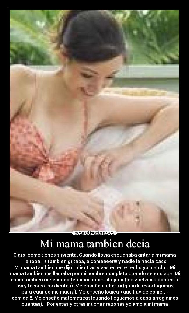 Mi mama tambien decia - Claro, como tienes sirvienta. Cuando llovia escuchaba gritar a mi mama
¨la ropa¨!!! Tambien gritaba, a comeeeer!!! y nadie le hacia caso.
Mi mama tambien me dijo ¨mientras vivas en este techo yo mando¨. Mi
mama tambien me llamaba por mi nombre completo cuando se enojaba. Mi
mama tambien me enseño tecnicas odontologicas(me vuelves a contestar
asi y te saco los dientes). Me enseño a ahorrar(guarda esas lagrimas
para cuando me muera). Me enseño logica +que hay de comer, -
comida!!!. Me enseño matematicas(cuando lleguemos a casa arreglamos
cuentas). Por estas y otras muchas razones yo amo a mi mama