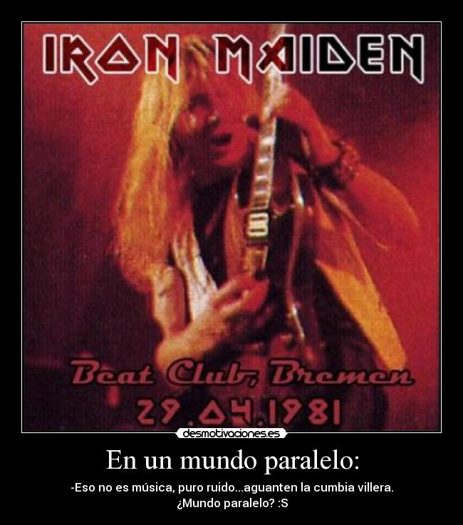 En un mundo paralelo: - -Eso no es música, puro ruido...aguanten la cumbia villera.
¿Mundo paralelo? :S