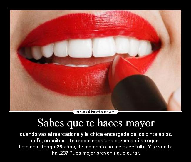Sabes que te haces mayor - cuando vas al mercadona y la chica encargada de los pintalabios,
gels, cremitas... Te recomienda una crema anti arrugas.
Le dices.. tengo 23 años, de momento no me hace falta. Y te suelta
ha..23? Pues mejor prevenir que curar.