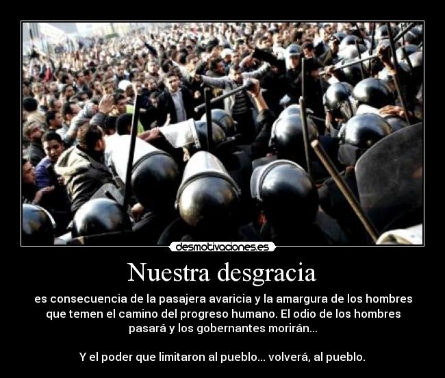 Nuestra desgracia - es consecuencia de la pasajera avaricia y la amargura de los hombres
que temen el camino del progreso humano. El odio de los hombres
pasará y los gobernantes morirán...

Y el poder que limitaron al pueblo... volverá, al pueblo.