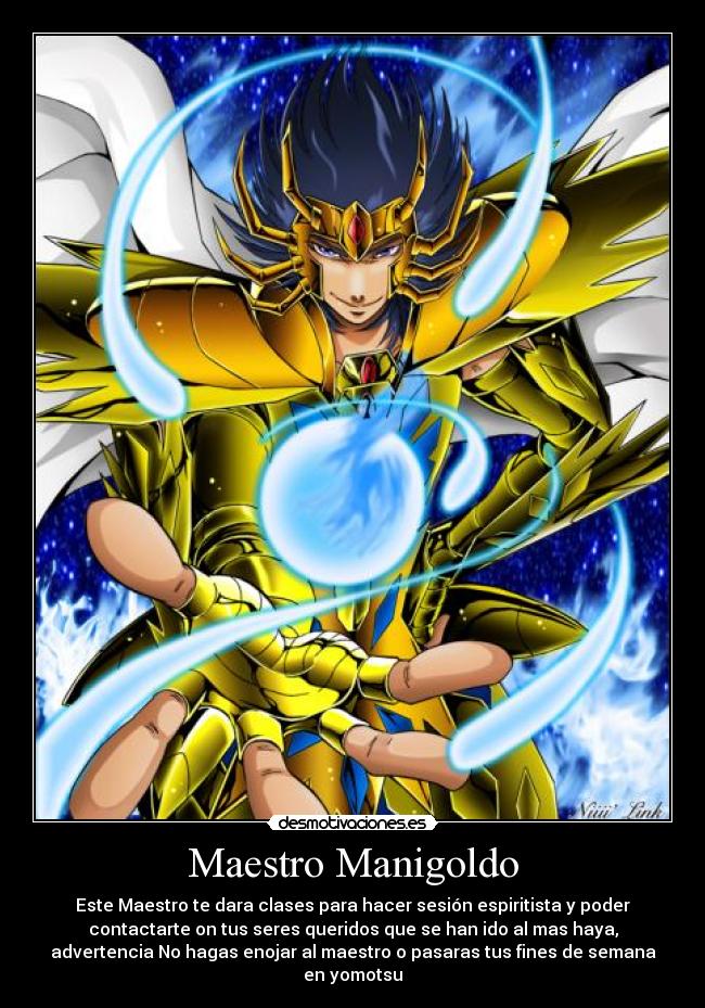 Maestro Manigoldo - Este Maestro te dara clases para hacer sesión espiritista y poder
contactarte on tus seres queridos que se han ido al mas haya,
advertencia No hagas enojar al maestro o pasaras tus fines de semana
en yomotsu