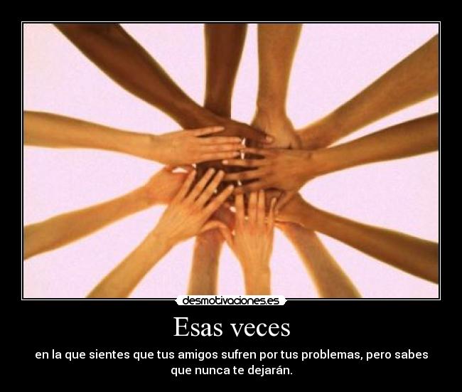 Esas veces - en la que sientes que tus amigos sufren por tus problemas, pero sabes
que nunca te dejarán.