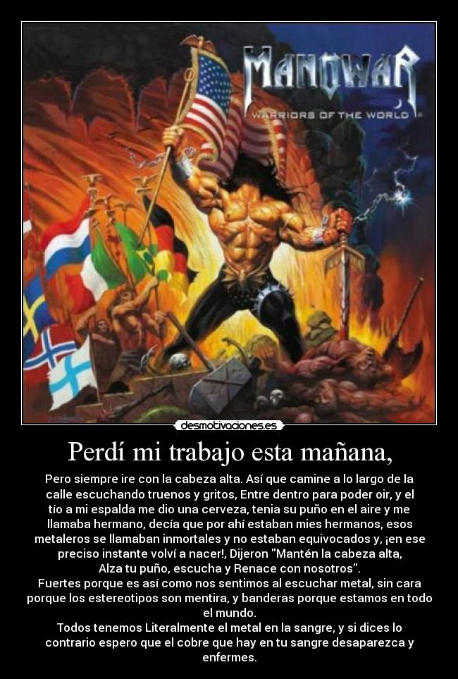 Perdí mi trabajo esta mañana, - Pero siempre ire con la cabeza alta. Así que camine a lo largo de la
calle escuchando truenos y gritos, Entre dentro para poder oir, y el
tío a mi espalda me dio una cerveza, tenia su puño en el aire y me
llamaba hermano, decía que por ahí estaban mies hermanos, esos
metaleros se llamaban inmortales y no estaban equivocados y, ¡en ese
preciso instante volví a nacer!, Dijeron Mantén la cabeza alta,
Alza tu puño, escucha y Renace con nosotros.
Fuertes porque es así como nos sentimos al escuchar metal, sin cara
porque los estereotipos son mentira, y banderas porque estamos en todo
el mundo.
Todos tenemos Literalmente el metal en la sangre, y si dices lo
contrario espero que el cobre que hay en tu sangre desaparezca y
enfermes.