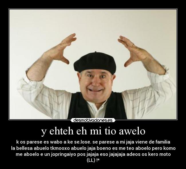 y ehteh eh mi tio awelo - k os parese es wabo a ke se.lose. se parese a mi jaja viene de familia
la bellesa abuelo tkmooxo abuelo jaja boeno es me teo aboelo pero komo
me aboelo e un jopringaiyo pos jajaja eso jajajaja adeos os kero moto
(LL) !*