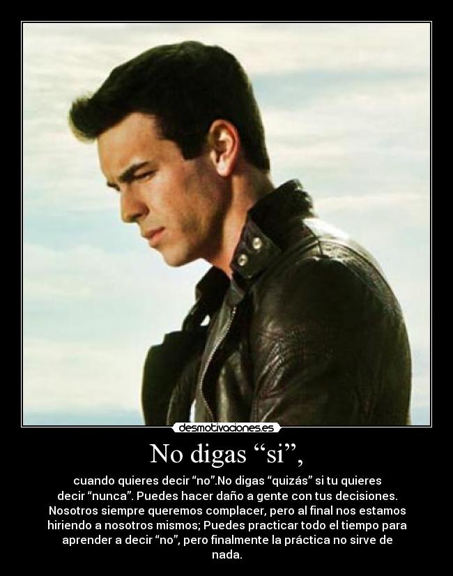 No digas “si”, - cuando quieres decir “no”.No digas “quizás” si tu quieres
decir “nunca”. Puedes hacer daño a gente con tus decisiones.
Nosotros siempre queremos complacer, pero al final nos estamos
hiriendo a nosotros mismos; Puedes practicar todo el tiempo para
aprender a decir “no”, pero finalmente la práctica no sirve de
nada.