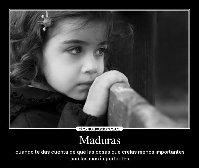 Maduras - cuando te das cuenta de que las cosas que creías menos importantes
son las más importantes
