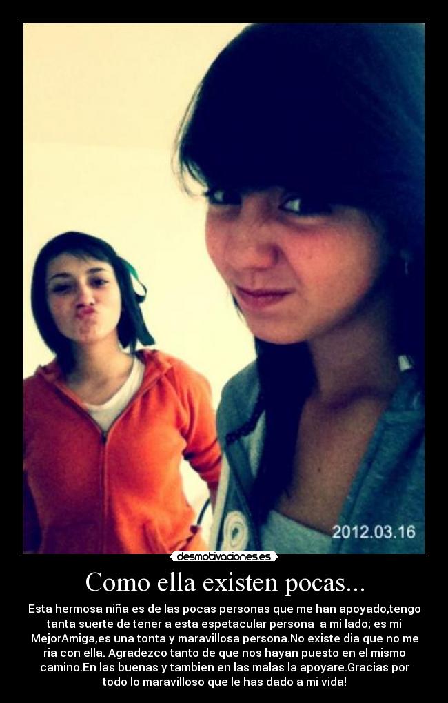 Como ella existen pocas... - Esta hermosa niña es de las pocas personas que me han apoyado,tengo
tanta suerte de tener a esta espetacular persona a mi lado; es mi
MejorAmiga,es una tonta y maravillosa persona.No existe dia que no me
ria con ella. Agradezco tanto de que nos hayan puesto en el mismo
camino.En las buenas y tambien en las malas la apoyare.Gracias por
todo lo maravilloso que le has dado a mi vida!