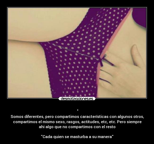 . - Somos diferentes, pero compartimos características con algunos otros,
compartimos el mismo sexo, rasgos, actitudes, etc, etc. Pero siempre
ahi algo que no compartimos con el resto
Cada quien se masturba a su manera