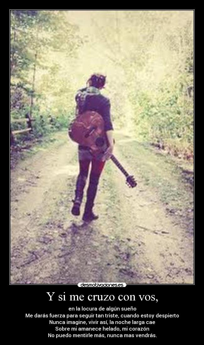 Y si me cruzo con vos, - en la locura de algún sueño
Me darás fuerza para seguir tan triste, cuando estoy despierto
Nunca imagine, vivir así, la noche larga cae
Sobre mi amanece helado, mi corazón
No puedo mentirle más, nunca mas vendrás.